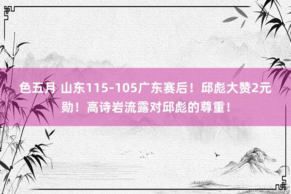 色五月 山东115-105广东赛后！邱彪大赞2元勋！高诗岩流露对邱彪的尊重！