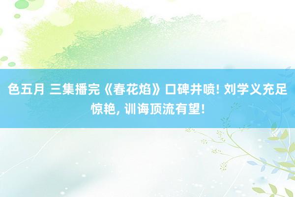 色五月 三集播完《春花焰》口碑井喷! 刘学义充足惊艳, 训诲顶流有望!