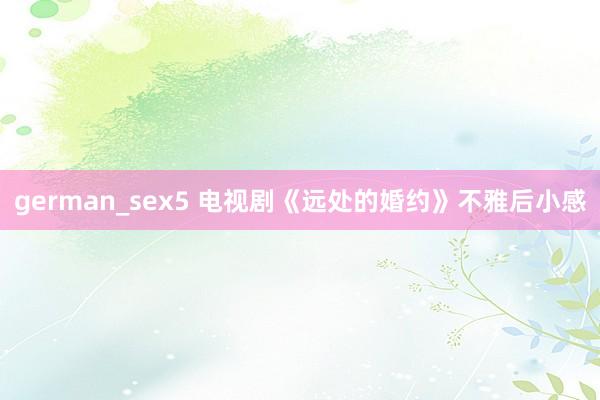 german_sex5 电视剧《远处的婚约》不雅后小感