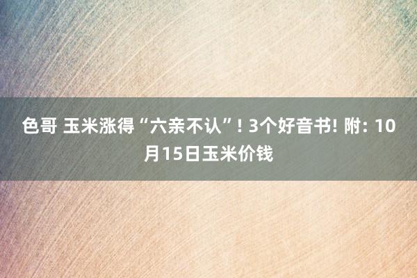 色哥 玉米涨得“六亲不认”! 3个好音书! 附: 10月15日玉米价钱