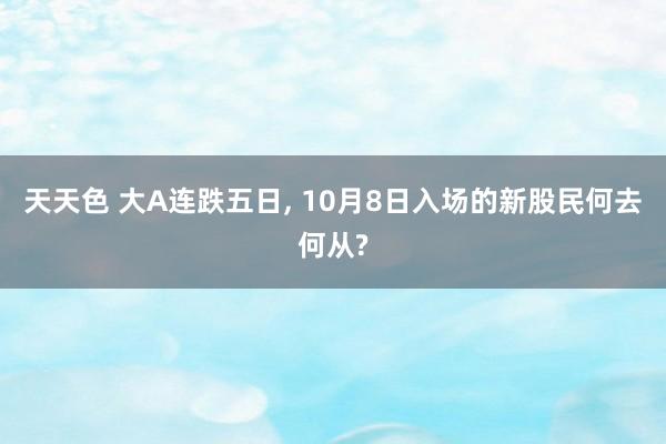 天天色 大A连跌五日, 10月8日入场的新股民何去何从?