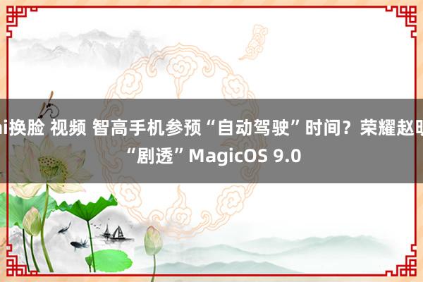 ai换脸 视频 智高手机参预“自动驾驶”时间？荣耀赵明“剧透”MagicOS 9.0