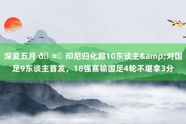 深爱五月 🤔印尼归化超10东谈主&对国足9东谈主首发，18强赛输国足4轮不堪拿3分