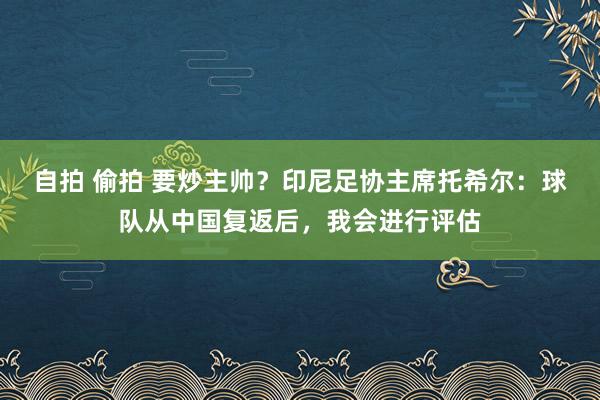 自拍 偷拍 要炒主帅？印尼足协主席托希尔：球队从中国复返后，我会进行评估