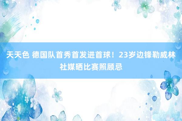 天天色 德国队首秀首发进首球！23岁边锋勒威林社媒晒比赛照顾忌