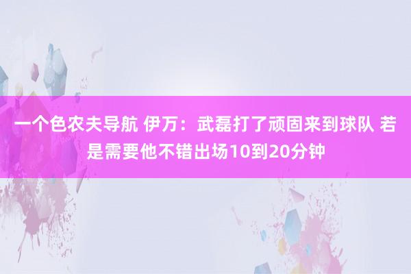 一个色农夫导航 伊万：武磊打了顽固来到球队 若是需要他不错出场10到20分钟