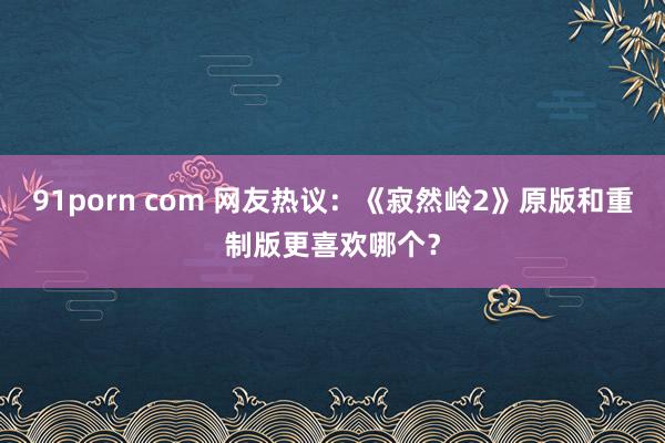 91porn com 网友热议：《寂然岭2》原版和重制版更喜欢哪个？