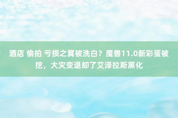 酒店 偷拍 亏损之翼被洗白？魔兽11.0新彩蛋被挖，大灾变退却了艾泽拉斯黑化