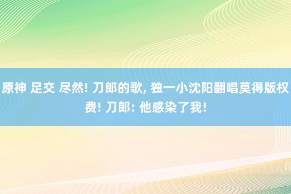 原神 足交 尽然! 刀郎的歌, 独一小沈阳翻唱莫得版权费! 刀郎: 他感染了我!