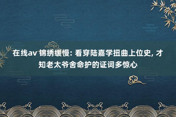 在线av 锦绣缓慢: 看穿陆嘉学扭曲上位史, 才知老太爷舍命护的证词多惊心