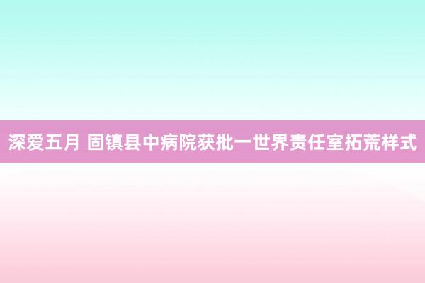 深爱五月 固镇县中病院获批一世界责任室拓荒样式