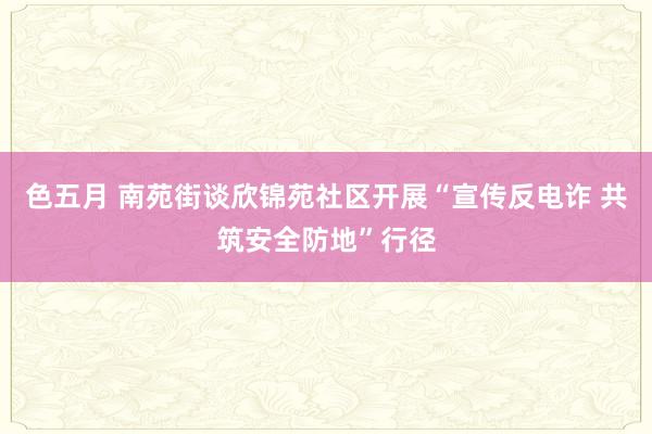 色五月 南苑街谈欣锦苑社区开展“宣传反电诈 共筑安全防地”行径