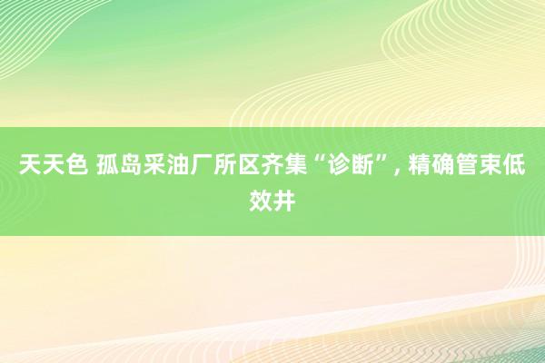 天天色 孤岛采油厂所区齐集“诊断”, 精确管束低效井