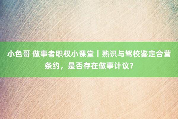 小色哥 做事者职权小课堂丨熟识与驾校鉴定合营条约，是否存在做事计议？