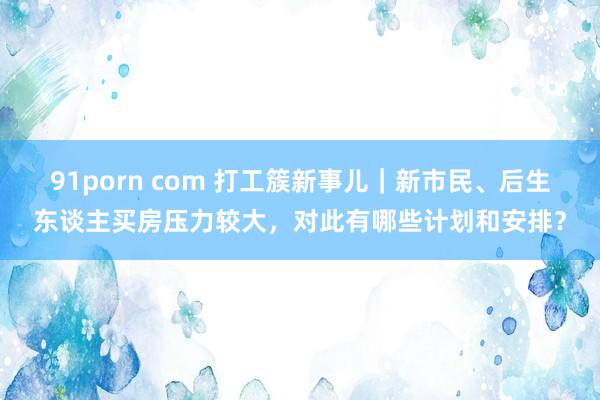 91porn com 打工簇新事儿｜新市民、后生东谈主买房压力较大，对此有哪些计划和安排？