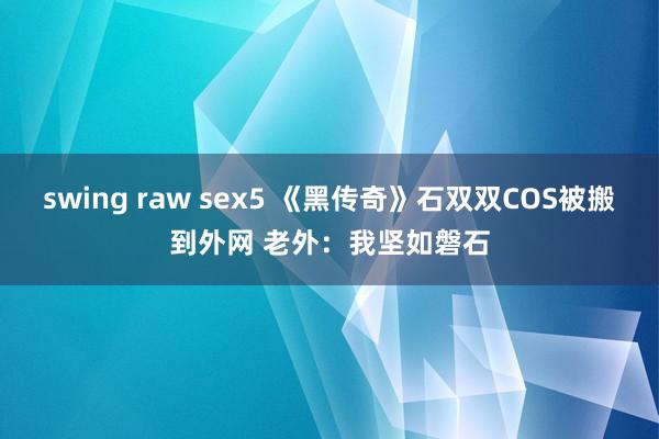 swing raw sex5 《黑传奇》石双双COS被搬到外网 老外：我坚如磐石