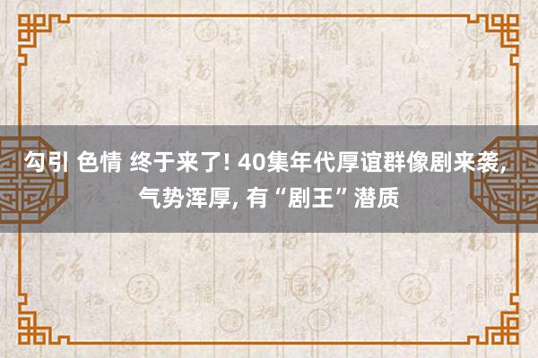 勾引 色情 终于来了! 40集年代厚谊群像剧来袭, 气势浑厚, 有“剧王”潜质