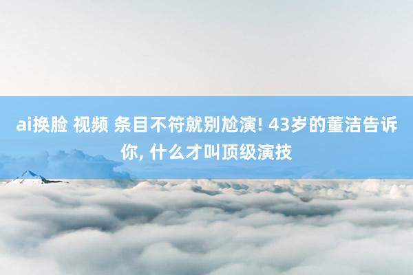 ai换脸 视频 条目不符就别尬演! 43岁的董洁告诉你, 什么才叫顶级演技