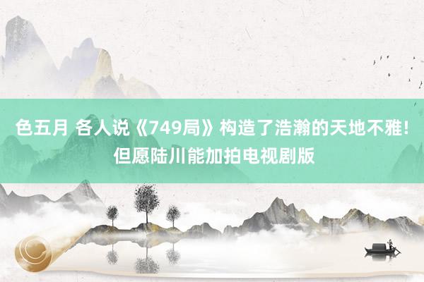 色五月 各人说《749局》构造了浩瀚的天地不雅! 但愿陆川能加拍电视剧版