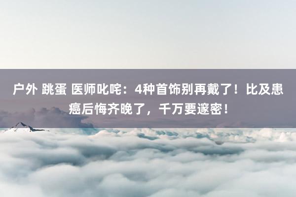 户外 跳蛋 医师叱咤：4种首饰别再戴了！比及患癌后悔齐晚了，千万要邃密！