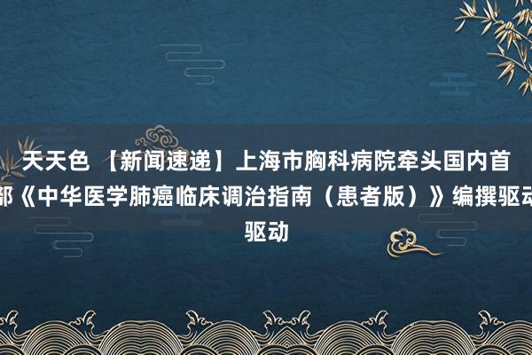 天天色 【新闻速递】上海市胸科病院牵头国内首部《中华医学肺癌临床调治指南（患者版）》编撰驱动