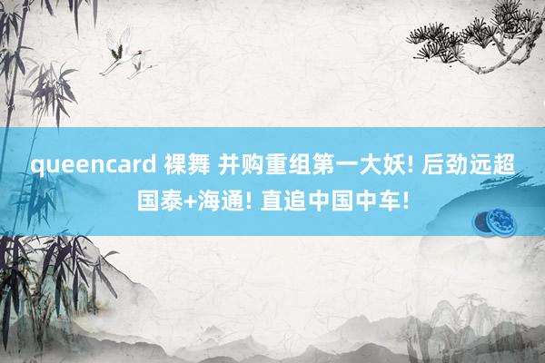 queencard 裸舞 并购重组第一大妖! 后劲远超国泰+海通! 直追中国中车!