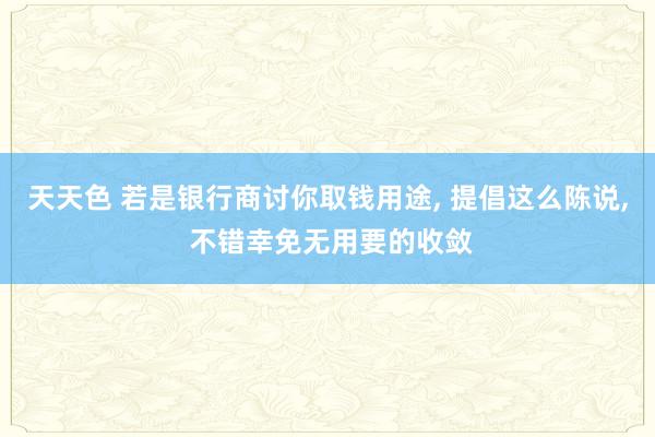 天天色 若是银行商讨你取钱用途, 提倡这么陈说, 不错幸免无用要的收敛