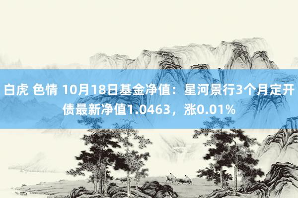 白虎 色情 10月18日基金净值：星河景行3个月定开债最新净值1.0463，涨0.01%