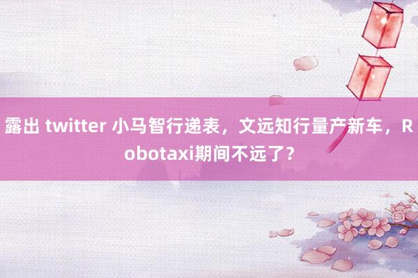 露出 twitter 小马智行递表，文远知行量产新车，Robotaxi期间不远了？