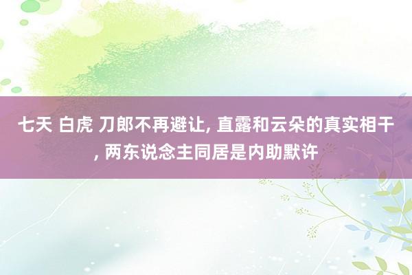 七天 白虎 刀郎不再避让, 直露和云朵的真实相干, 两东说念主同居是内助默许