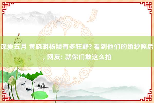 深爱五月 黄晓明杨颖有多狂野? 看到他们的婚纱照后, 网友: 就你们敢这么拍