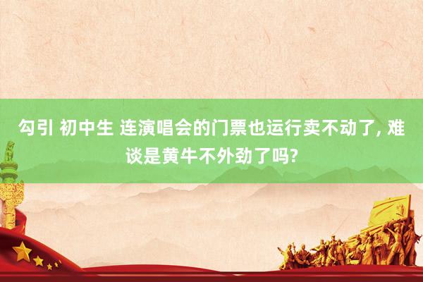 勾引 初中生 连演唱会的门票也运行卖不动了, 难谈是黄牛不外劲了吗?