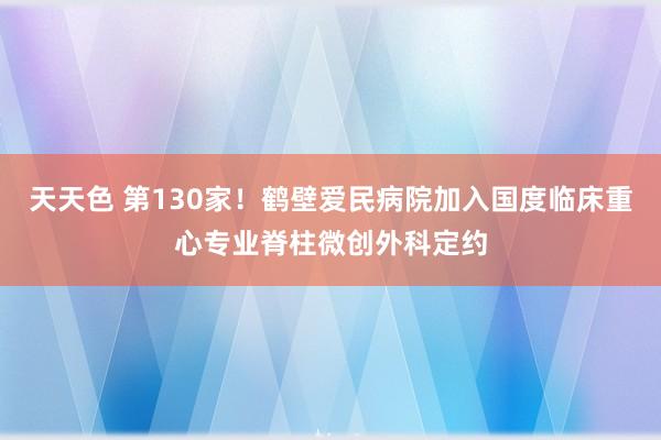 天天色 第130家！鹤壁爱民病院加入国度临床重心专业脊柱微创外科定约