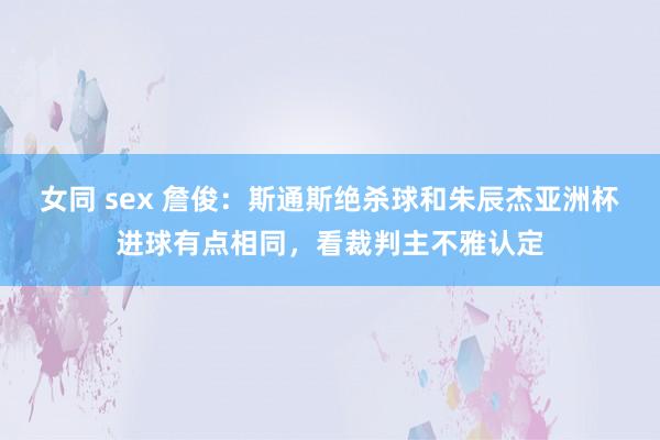 女同 sex 詹俊：斯通斯绝杀球和朱辰杰亚洲杯进球有点相同，看裁判主不雅认定