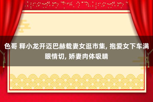 色哥 释小龙开迈巴赫载妻女逛市集, 抱爱女下车满眼情切, 娇妻肉体吸睛