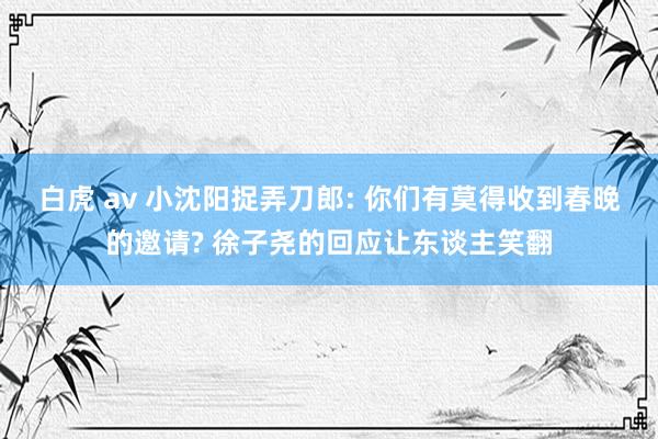 白虎 av 小沈阳捉弄刀郎: 你们有莫得收到春晚的邀请? 徐子尧的回应让东谈主笑翻