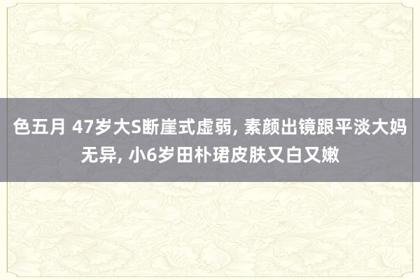 色五月 47岁大S断崖式虚弱, 素颜出镜跟平淡大妈无异, 小6岁田朴珺皮肤又白又嫩