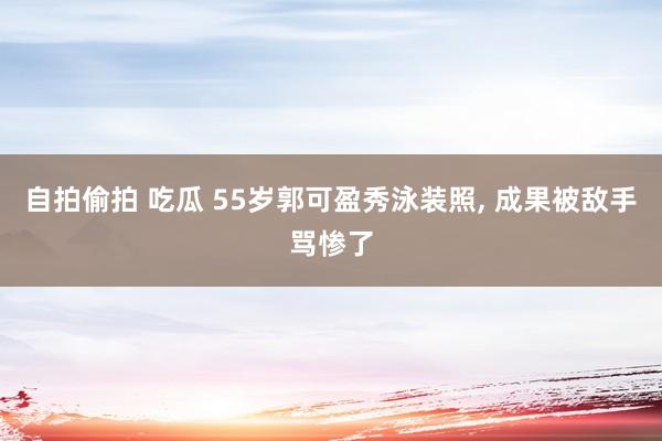 自拍偷拍 吃瓜 55岁郭可盈秀泳装照, 成果被敌手骂惨了