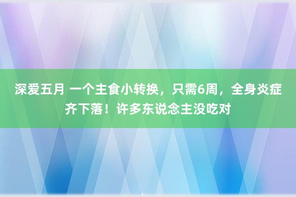 深爱五月 一个主食小转换，只需6周，全身炎症齐下落！许多东说念主没吃对