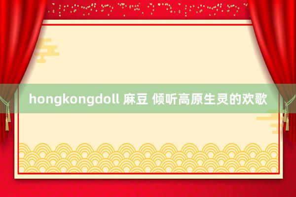 hongkongdoll 麻豆 倾听高原生灵的欢歌