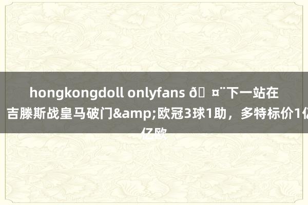 hongkongdoll onlyfans 🤨下一站在哪？吉滕斯战皇马破门&欧冠3球1助，多特标价1亿欧