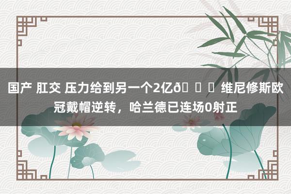 国产 肛交 压力给到另一个2亿👀维尼修斯欧冠戴帽逆转，哈兰德已连场0射正