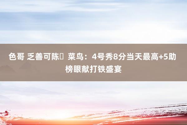 色哥 乏善可陈‍菜鸟：4号秀8分当天最高+5助 榜眼献打铁盛宴