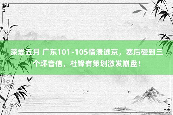 深爱五月 广东101-105惜溃逃京，赛后碰到三个坏音信，杜锋有策划激发崩盘！