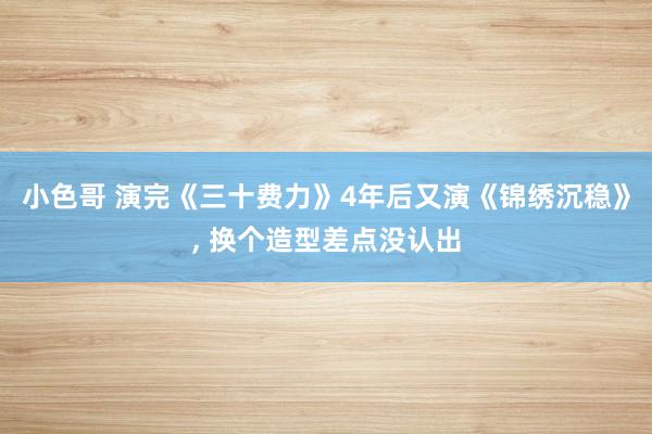 小色哥 演完《三十费力》4年后又演《锦绣沉稳》, 换个造型差点没认出