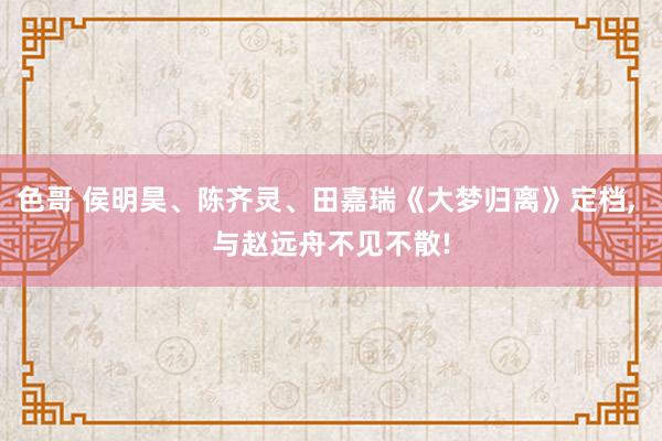 色哥 侯明昊、陈齐灵、田嘉瑞《大梦归离》定档, 与赵远舟不见不散!