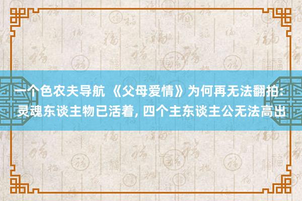 一个色农夫导航 《父母爱情》为何再无法翻拍: 灵魂东谈主物已活着, 四个主东谈主公无法高出