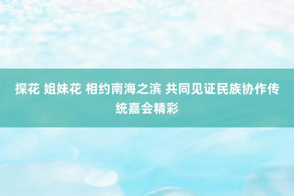 探花 姐妹花 相约南海之滨 共同见证民族协作传统嘉会精彩