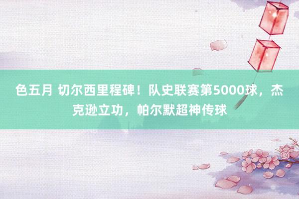 色五月 切尔西里程碑！队史联赛第5000球，杰克逊立功，帕尔默超神传球