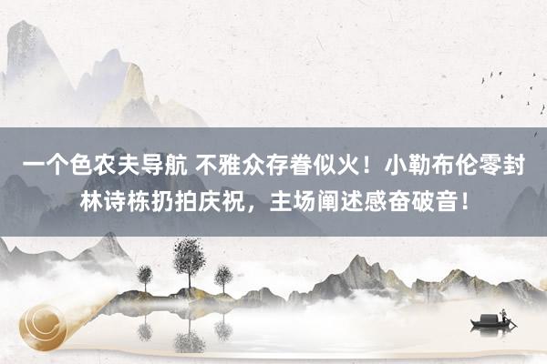 一个色农夫导航 不雅众存眷似火！小勒布伦零封林诗栋扔拍庆祝，主场阐述感奋破音！